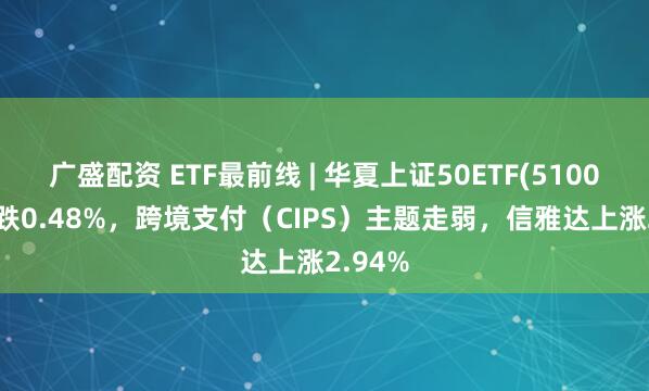 广盛配资 ETF最前线 | 华夏上证50ETF(510050)下跌0.48%,跨境支付(CIPS)主题走弱,信雅达上涨2.94%