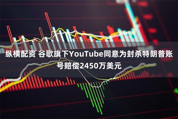 纵横配资 谷歌旗下YouTube同意为封杀特朗普账号赔偿2450万美元