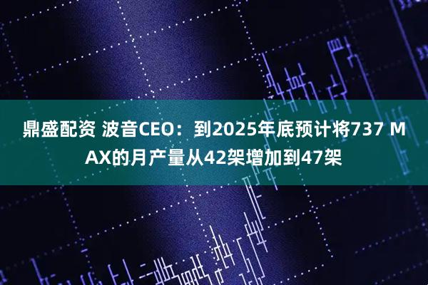 鼎盛配资 波音CEO：到2025年底预计将737 MAX的月产量从42架增加到47架