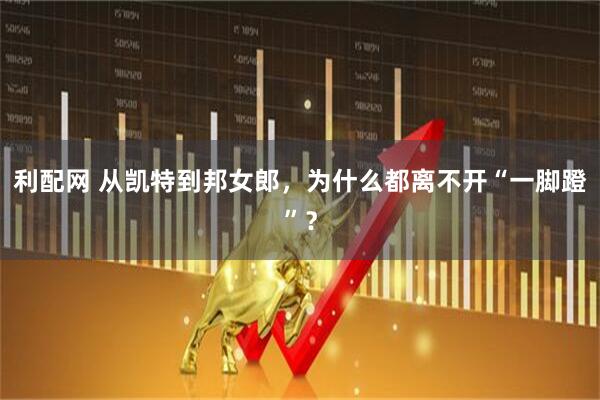 利配网 从凯特到邦女郎,为什么都离不开“一脚蹬”?