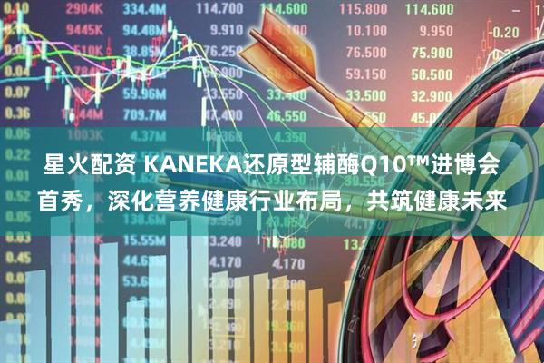 星火配资 KANEKA还原型辅酶Q10™进博会首秀,深化营养健康行业布局,共筑健康未来