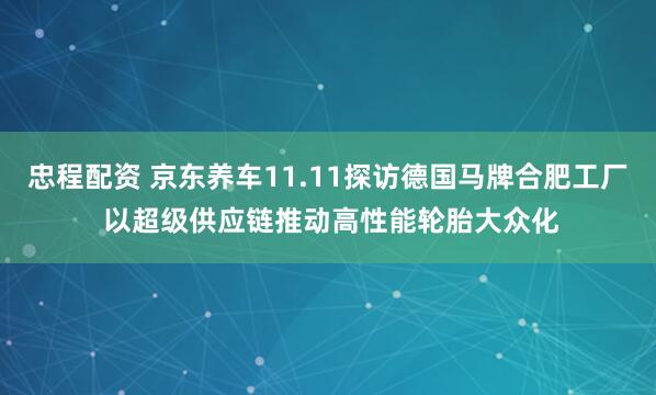 忠程配资 京东养车11.11探访德国马牌合肥工厂 以超级供应链推动高性能轮胎大众化